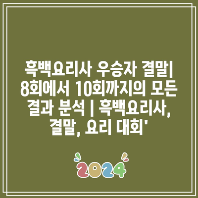 흑백요리사 우승자 결말| 8회에서 10회까지의 모든 결과 분석 | 흑백요리사, 결말, 요리 대회’